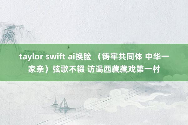 taylor swift ai换脸 （铸牢共同体 中华一家亲）弦歌不辍 访谒西藏藏戏第一村