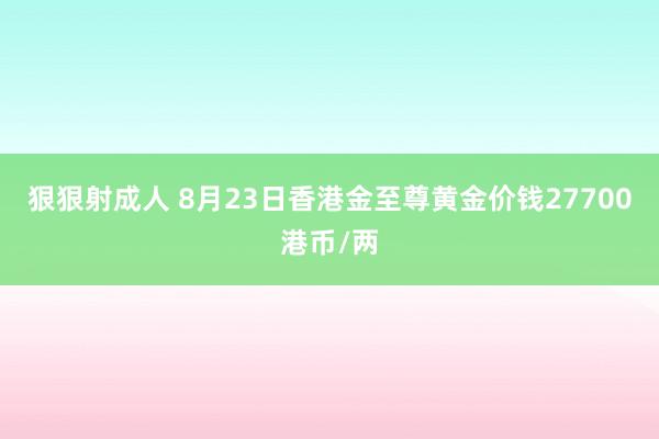 狠狠射成人 8月23日香港金至尊黄金价钱27700港币/两