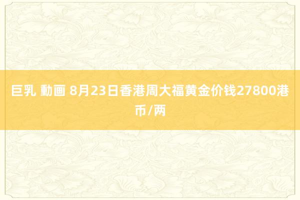 巨乳 動画 8月23日香港周大福黄金价钱27800港币/两