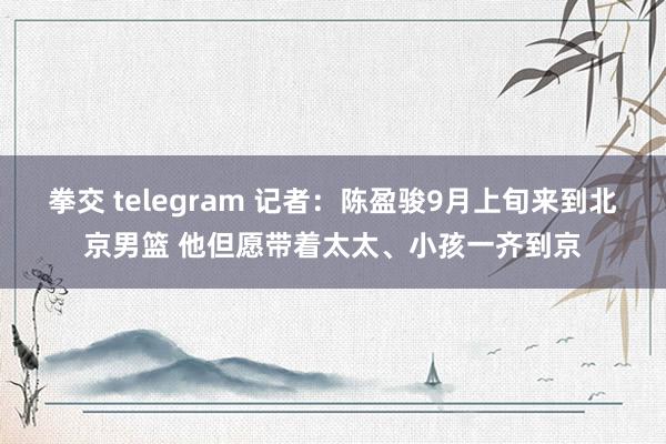 拳交 telegram 记者:陈盈骏9月上旬来到北京男篮 他但愿带着太太、小孩一齐到京