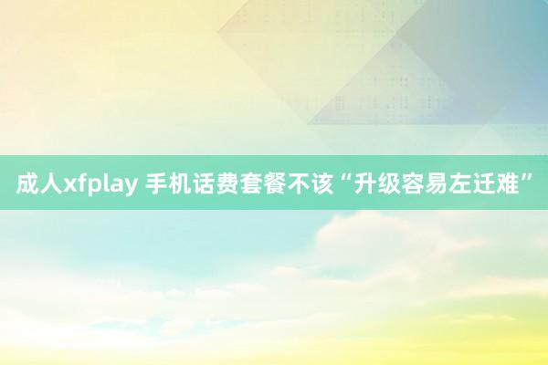 成人xfplay 手机话费套餐不该“升级容易左迁难”