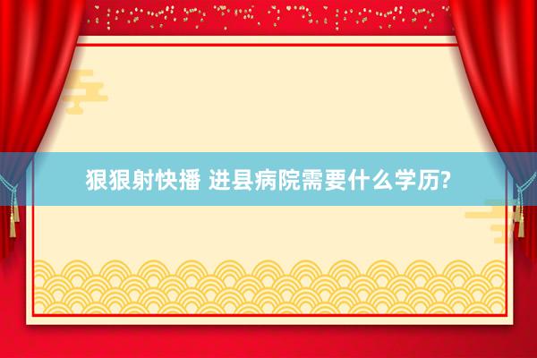 狠狠射快播 进县病院需要什么学历?