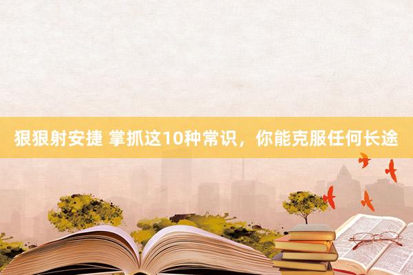 狠狠射安捷 掌抓这10种常识，你能克服任何长途