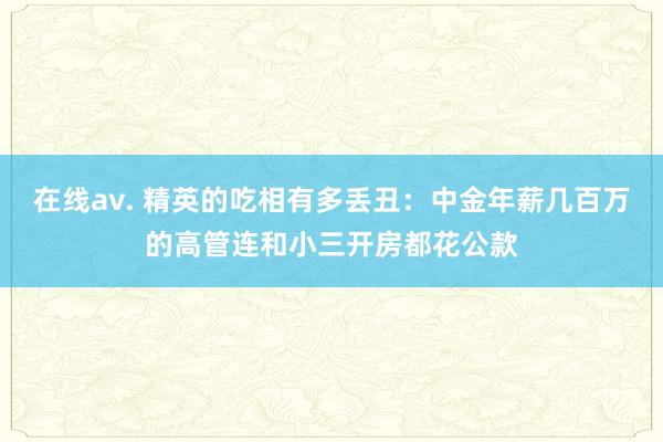 在线av. 精英的吃相有多丢丑：中金年薪几百万的高管连和小三开房都花公款