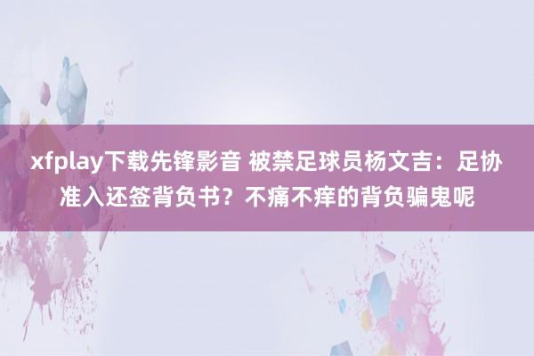 xfplay下载先锋影音 被禁足球员杨文吉：足协准入还签背负书？不痛不痒的背负骗鬼呢