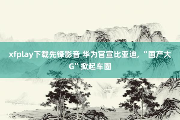 xfplay下载先锋影音 华为官宣比亚迪， “国产大G”掀起车圈