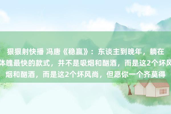 狠狠射快播 冯唐《稳赢》:东谈主到晚年,躺在床上才念念显著,拖垮体魄最快的款式,并不是吸烟和酗酒,而是这2个坏风尚,但愿你一个齐莫得