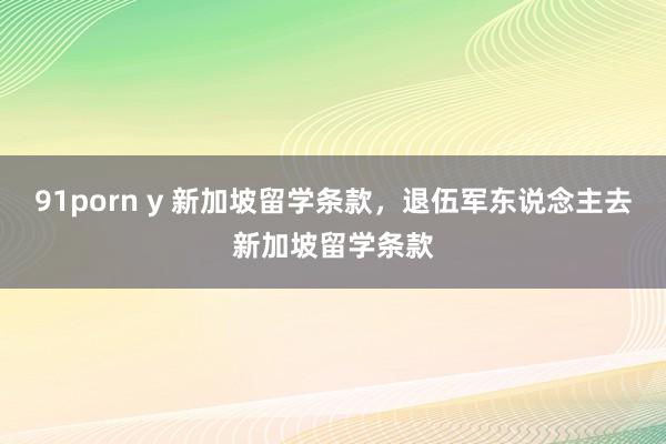 91porn y 新加坡留学条款，退伍军东说念主去新加坡留学条款