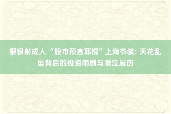 狠狠射成人 “股市预言耶棍”上海爷叔: 天花乱坠背后的投资闹剧与陨泣履历