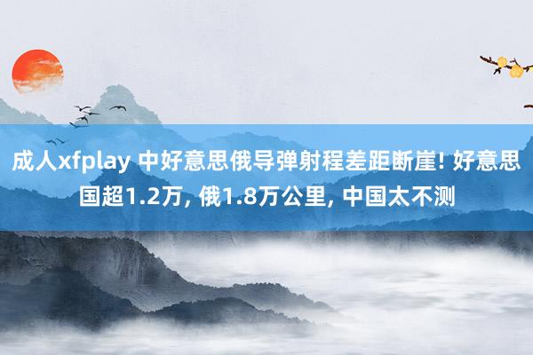 成人xfplay 中好意思俄导弹射程差距断崖! 好意思国超1.2万， 俄1.8万公里， 中国太不测