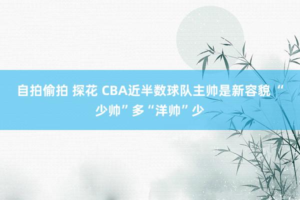 自拍偷拍 探花 CBA近半数球队主帅是新容貌 “少帅”多“洋帅”少