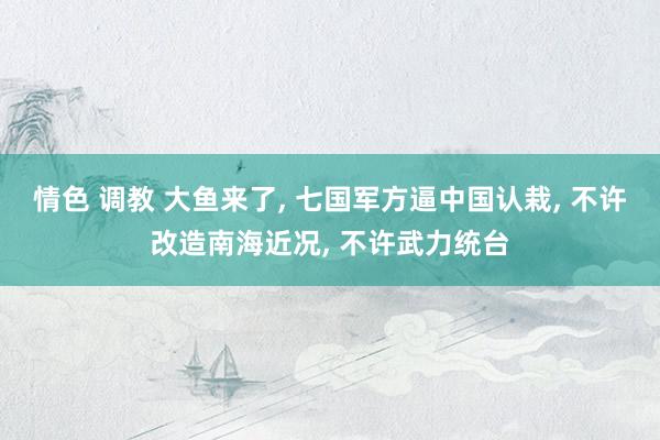 情色 调教 大鱼来了， 七国军方逼中国认栽， 不许改造南海近况， 不许武力统台