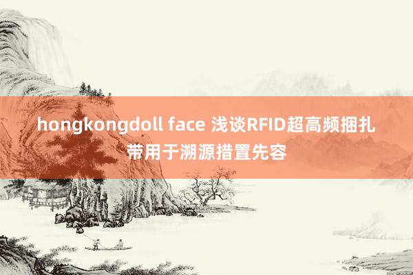 hongkongdoll face 浅谈RFID超高频捆扎带用于溯源措置先容
