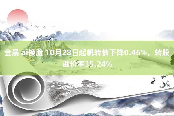 金晨 ai换脸 10月28日起帆转债下降0.46%,转股溢价率35.24%