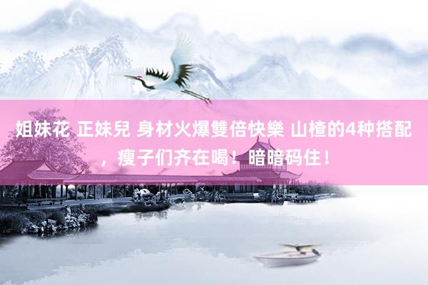 姐妹花 正妹兒 身材火爆雙倍快樂 山楂的4种搭配,瘦子们齐在喝!暗暗码住!