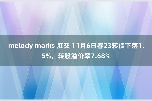 melody marks 肛交 11月6日春23转债下落1.5%，转股溢价率7.68%