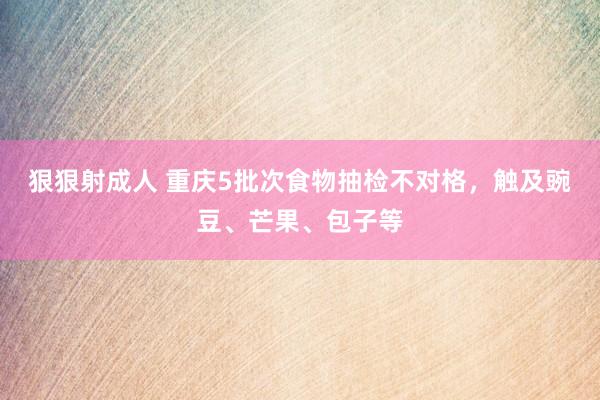 狠狠射成人 重庆5批次食物抽检不对格,触及豌豆、芒果、包子等