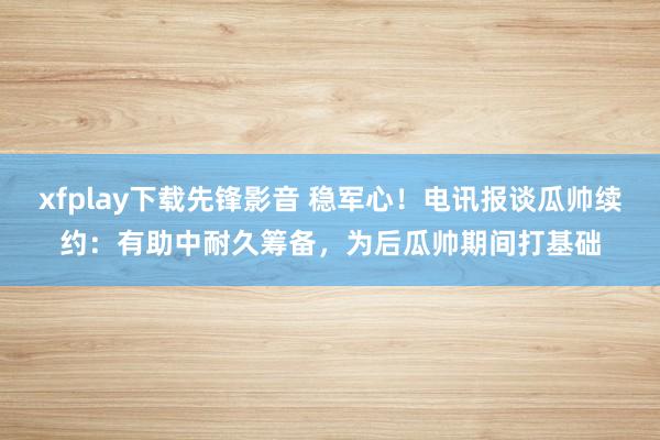 xfplay下载先锋影音 稳军心！电讯报谈瓜帅续约：有助中耐久筹备，为后瓜帅期间打基础