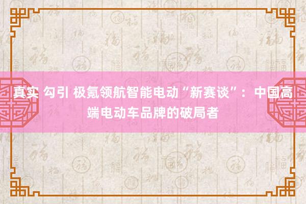 真实 勾引 极氪领航智能电动“新赛谈”：中国高端电动车品牌的破局者