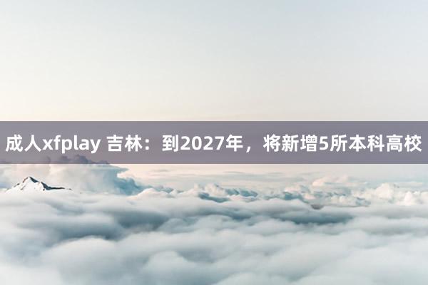 成人xfplay 吉林：到2027年，将新增5所本科高校