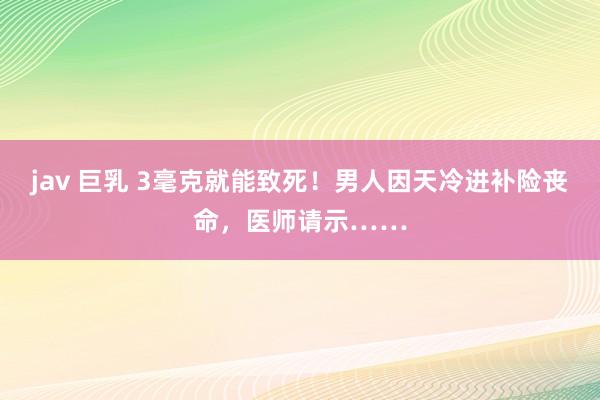jav 巨乳 3毫克就能致死！男人因天冷进补险丧命，医师请示……