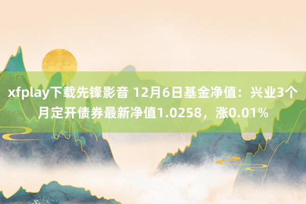 xfplay下载先锋影音 12月6日基金净值：兴业3个月定开债券最新净值1.0258，涨0.01%