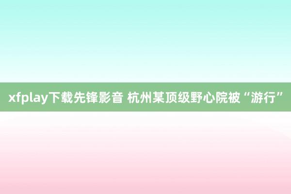 xfplay下载先锋影音 杭州某顶级野心院被“游行”