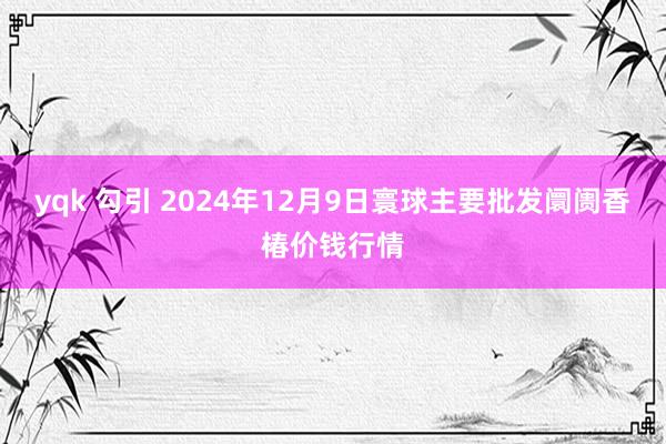 yqk 勾引 2024年12月9日寰球主要批发阛阓香椿价钱行情