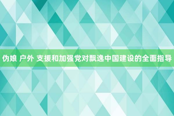 伪娘 户外 支援和加强党对飘逸中国建设的全面指导