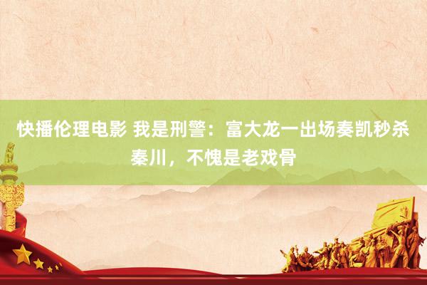 快播伦理电影 我是刑警：富大龙一出场奏凯秒杀秦川，不愧是老戏骨