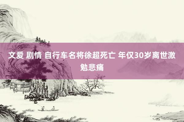 文爱 剧情 自行车名将徐超死亡 年仅30岁离世激勉悲痛