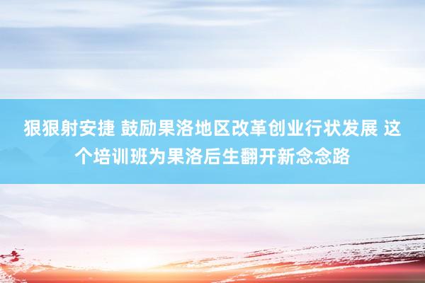 狠狠射安捷 鼓励果洛地区改革创业行状发展 这个培训班为果洛后生翻开新念念路