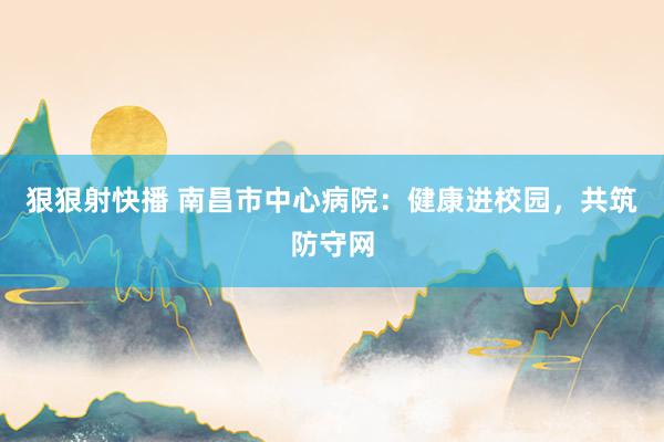 狠狠射快播 南昌市中心病院：健康进校园，共筑防守网