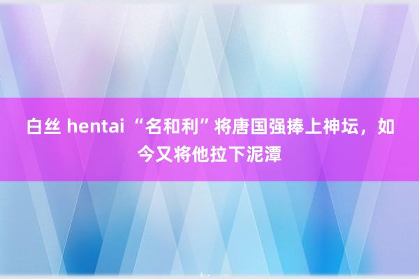 白丝 hentai “名和利”将唐国强捧上神坛，如今又将他拉下泥潭