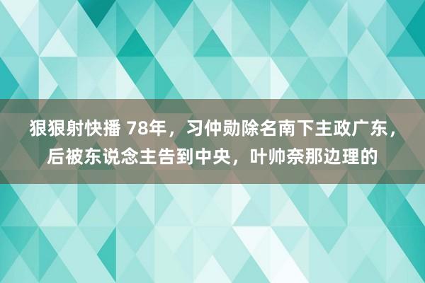 狠狠射快播 78年，习仲勋除名南下主政广东，后被东说念主告到中央，叶帅奈那边理的