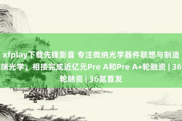 xfplay下载先锋影音 专注微纳光学器件联想与制造，「微瑞光学」相接完成近亿元Pre A和Pre A+轮融资 | 36氪首发