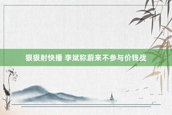狠狠射快播 李斌称蔚来不参与价钱战