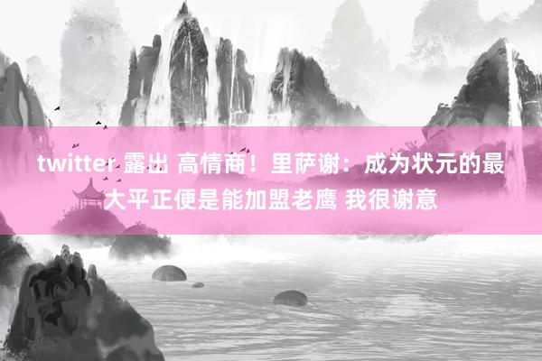 twitter 露出 高情商！里萨谢：成为状元的最大平正便是能加盟老鹰 我很谢意