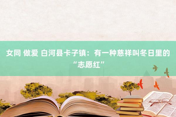 女同 做爱 白河县卡子镇：有一种慈祥叫冬日里的“志愿红”