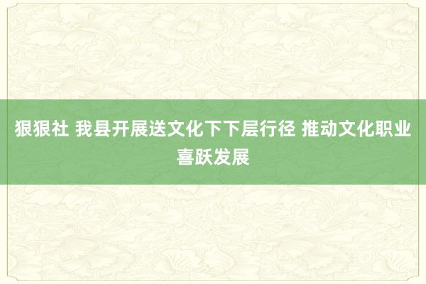 狠狠社 我县开展送文化下下层行径 推动文化职业喜跃发展