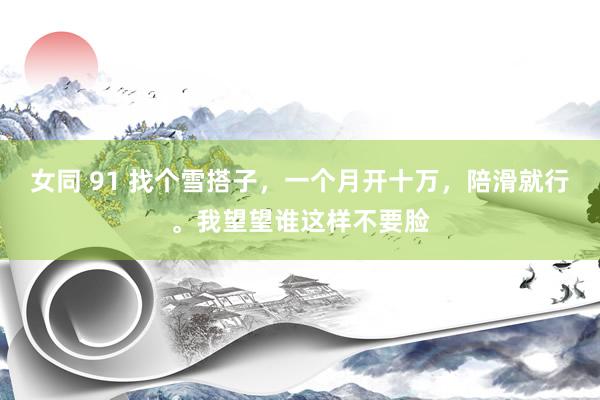 女同 91 找个雪搭子，一个月开十万，陪滑就行。我望望谁这样不要脸