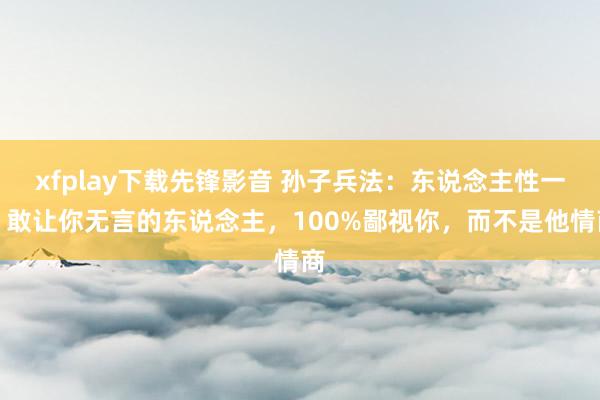 xfplay下载先锋影音 孙子兵法:东说念主性一、敢让你无言的东说念主,100%鄙视你,而不是他情商