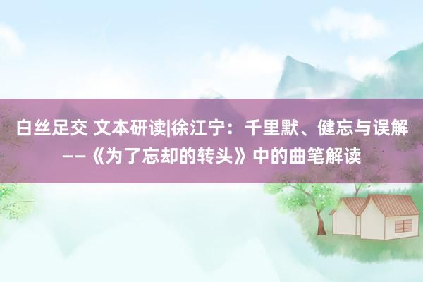 白丝足交 文本研读|徐江宁:千里默、健忘与误解——《为了忘却的转头》中的曲笔解读
