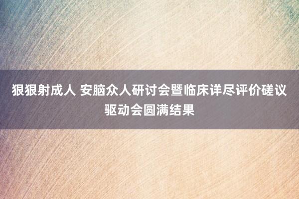 狠狠射成人 安脑众人研讨会暨临床详尽评价磋议驱动会圆满结果