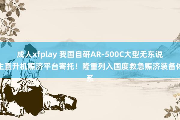 成人xfplay 我国自研AR-500C大型无东说念主直升机赈济平台寄托！隆重列入国度救急赈济装备体系
