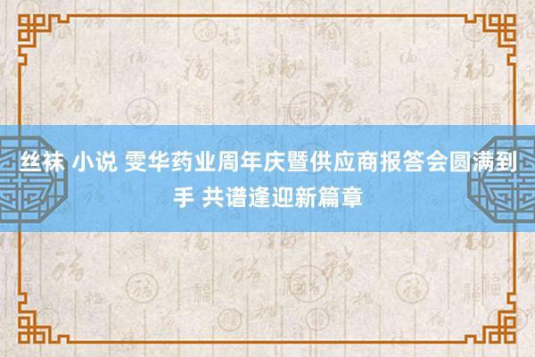丝袜 小说 雯华药业周年庆暨供应商报答会圆满到手 共谱逢迎新篇章