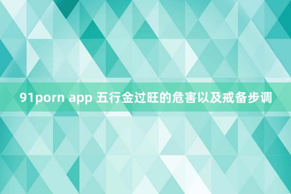 91porn app 五行金过旺的危害以及戒备步调
