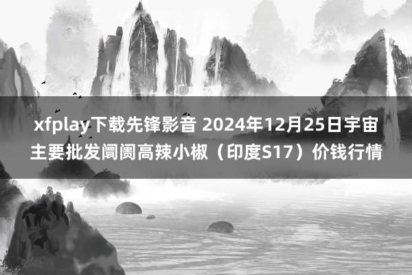 xfplay下载先锋影音 2024年12月25日宇宙主要批发阛阓高辣小椒（印度S17）价钱行情