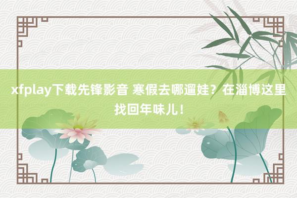 xfplay下载先锋影音 寒假去哪遛娃？在淄博这里找回年味儿！