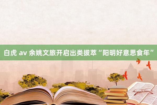 白虎 av 余姚文旅开启出类拔萃“阳明好意思食年”